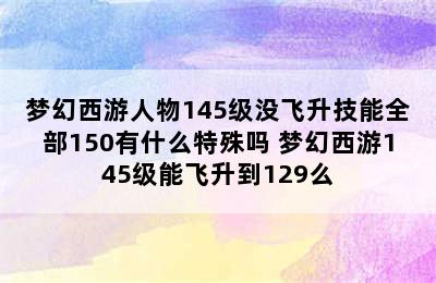 梦幻西游人物145级没飞升技能全部150有什么特殊吗 梦幻西游145级能飞升到129么